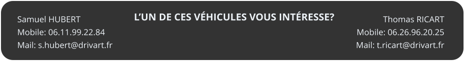 LUN DE CES VHICULES VOUS INTRESSE? Thomas RICART Mobile: 06.26.96.20.25 Mail: t.ricart@drivart.fr   Samuel HUBERT Mobile: 06.11.99.22.84 Mail: s.hubert@drivart.fr